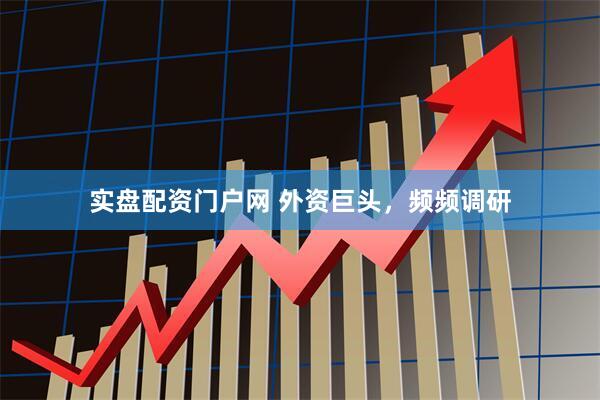 实盘配资门户网 外资巨头，频频调研