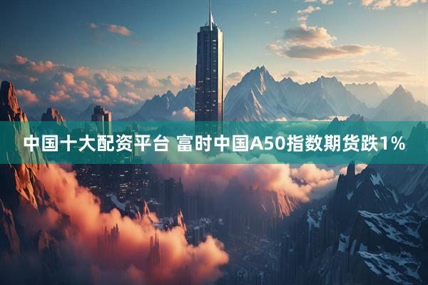 中国十大配资平台 富时中国A50指数期货跌1%