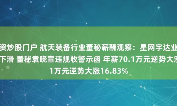资炒股门户 航天装备行业董秘薪酬观察：星网宇达业绩断崖式下滑 董秘袁晓宣违规收警示函 年薪70.1万元逆势大涨16.83%