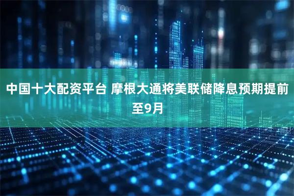 中国十大配资平台 摩根大通将美联储降息预期提前至9月