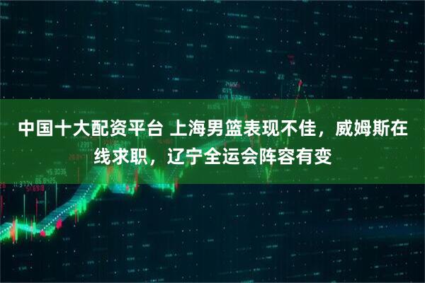 中国十大配资平台 上海男篮表现不佳，威姆斯在线求职，辽宁全运会阵容有变