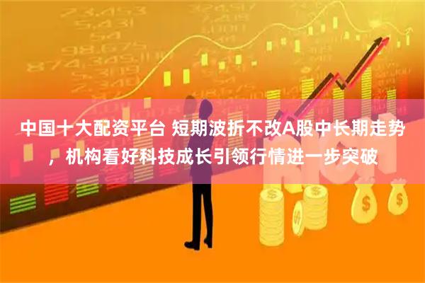 中国十大配资平台 短期波折不改A股中长期走势，机构看好科技成长引领行情进一步突破