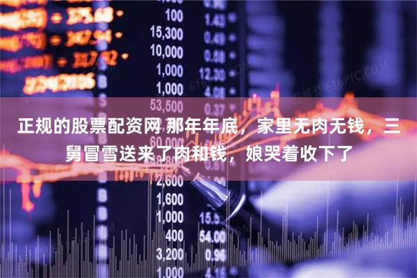 正规的股票配资网 那年年底，家里无肉无钱，三舅冒雪送来了肉和钱，娘哭着收下了
