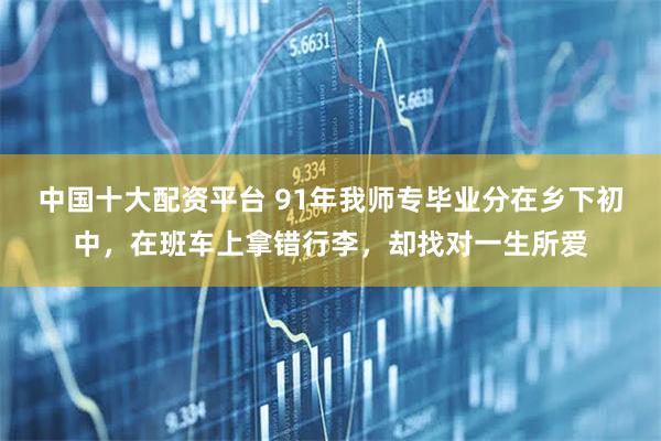 中国十大配资平台 91年我师专毕业分在乡下初中，在班车上拿错行李，却找对一生所爱