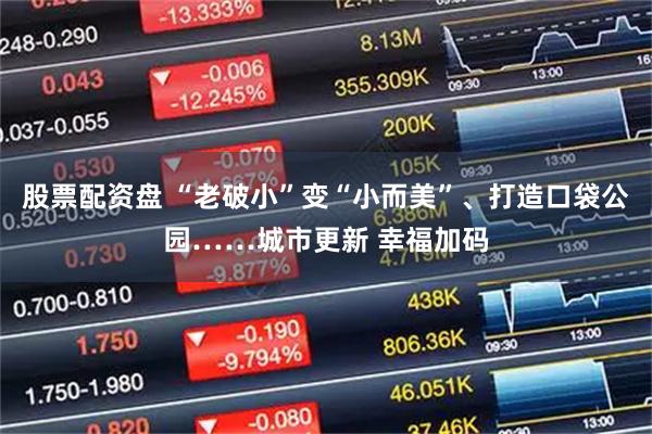 股票配资盘 “老破小”变“小而美”、打造口袋公园……城市更新 幸福加码