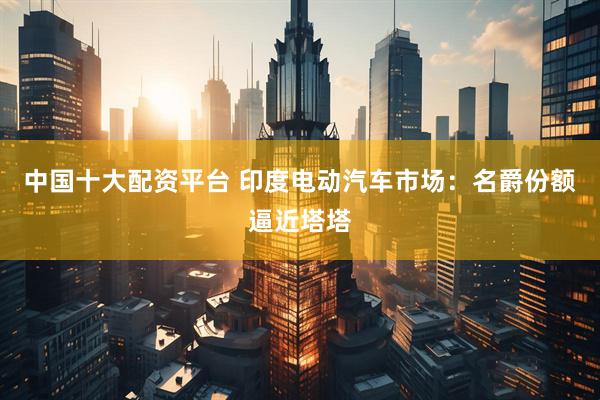中国十大配资平台 印度电动汽车市场：名爵份额逼近塔塔