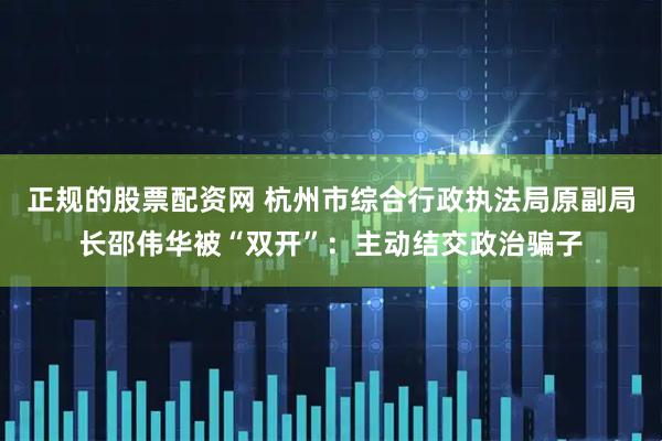 正规的股票配资网 杭州市综合行政执法局原副局长邵伟华被“双开”：主动结交政治骗子