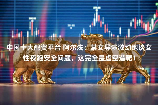 中国十大配资平台 阿尔法：某女导演激动地谈女性夜跑安全问题，这完全是虚空造靶！