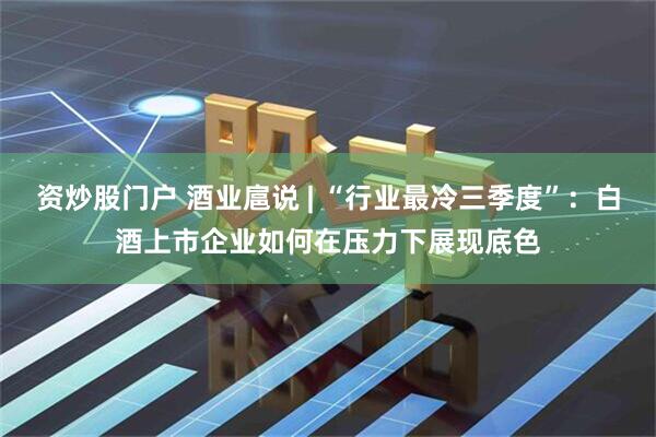 资炒股门户 酒业扈说 | “行业最冷三季度”：白酒上市企业如何在压力下展现底色