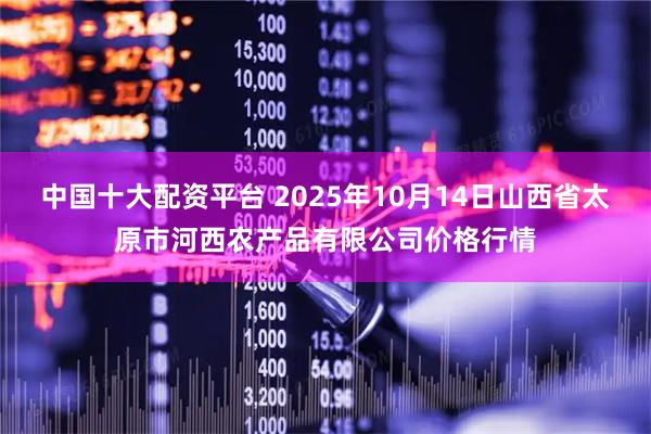 中国十大配资平台 2025年10月14日山西省太原市河西农产品有限公司价格行情
