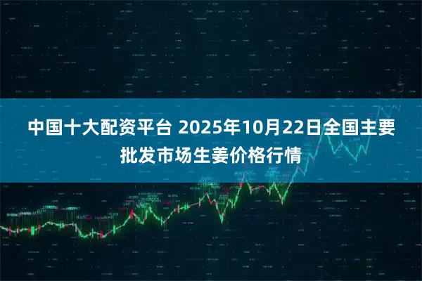 中国十大配资平台 2025年10月22日全国主要批发市场生姜价格行情