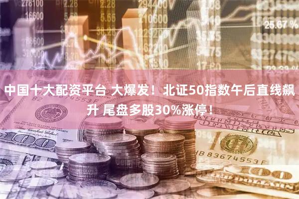 中国十大配资平台 大爆发！北证50指数午后直线飙升 尾盘多股30%涨停！