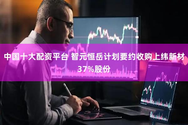 中国十大配资平台 智元恒岳计划要约收购上纬新材37%股份