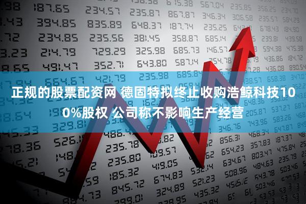 正规的股票配资网 德固特拟终止收购浩鲸科技100%股权 公司称不影响生产经营