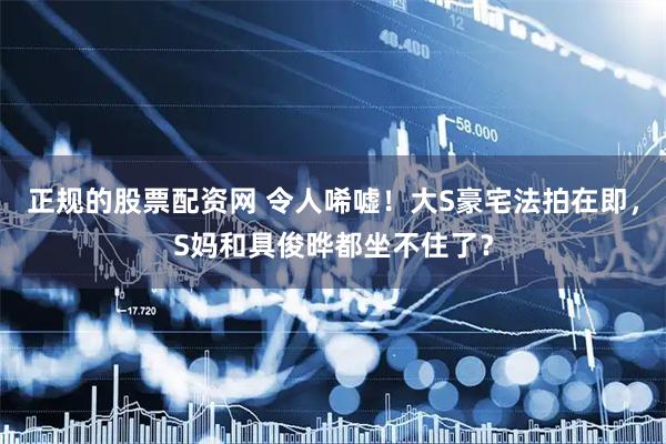 正规的股票配资网 令人唏嘘！大S豪宅法拍在即，S妈和具俊晔都坐不住了？