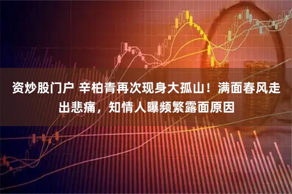 资炒股门户 辛柏青再次现身大孤山！满面春风走出悲痛，知情人曝频繁露面原因