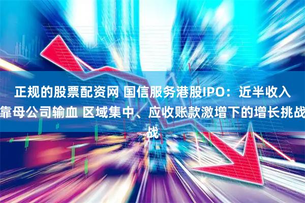 正规的股票配资网 国信服务港股IPO：近半收入靠母公司输血 区域集中、应收账款激增下的增长挑战