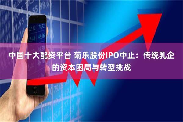 中国十大配资平台 菊乐股份IPO中止：传统乳企的资本困局与转型挑战