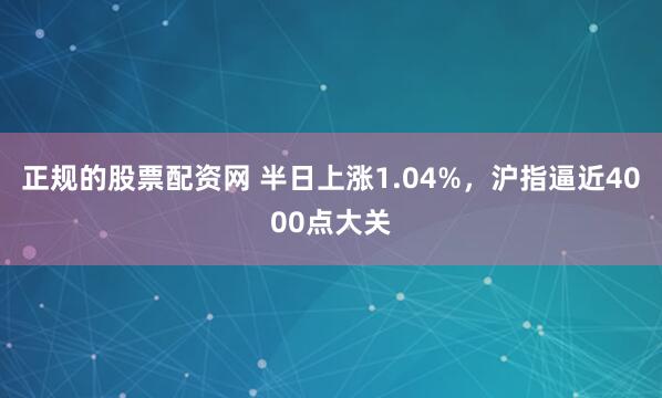 正规的股票配资网 半日上涨1.04%，沪指逼近4000点大关