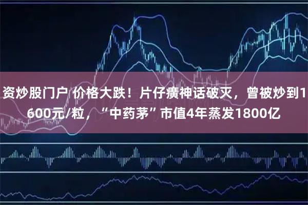 资炒股门户 价格大跌！片仔癀神话破灭，曾被炒到1600元/粒，“中药茅”市值4年蒸发1800亿