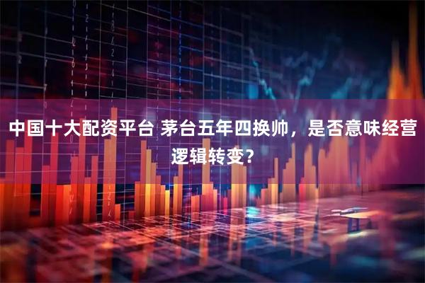 中国十大配资平台 茅台五年四换帅，是否意味经营逻辑转变？
