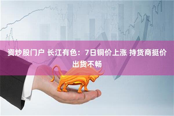 资炒股门户 长江有色：7日铜价上涨 持货商挺价出货不畅