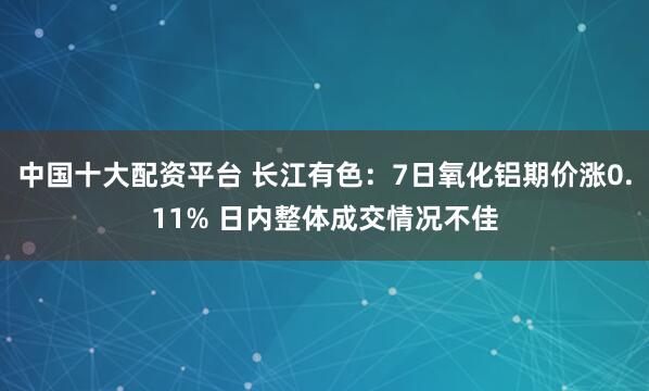 中国十大配资平台 长江有色：7日氧化铝期价涨0.11% 日内整体成交情况不佳
