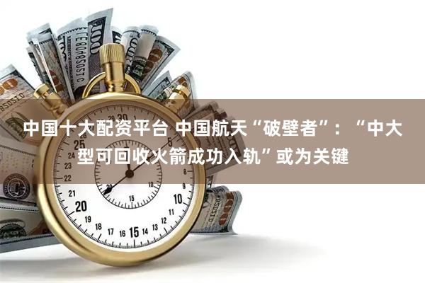 中国十大配资平台 中国航天“破壁者”：“中大型可回收火箭成功入轨”或为关键