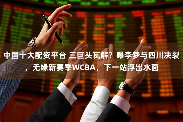 中国十大配资平台 三巨头瓦解？曝李梦与四川决裂，无缘新赛季WCBA，下一站浮出水面