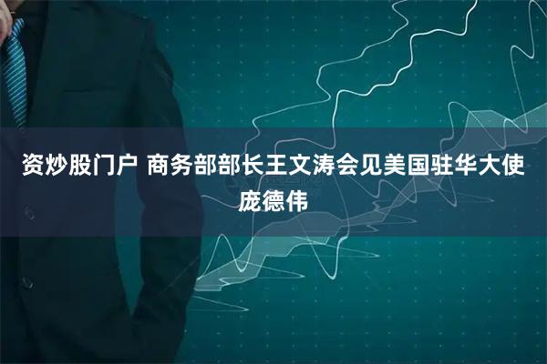 资炒股门户 商务部部长王文涛会见美国驻华大使庞德伟