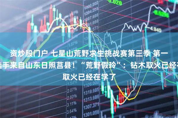 资炒股门户 七星山荒野求生挑战赛第三季 第一位女选手来自山东日照莒县！“荒野假玲”：钻木取火已经在学了