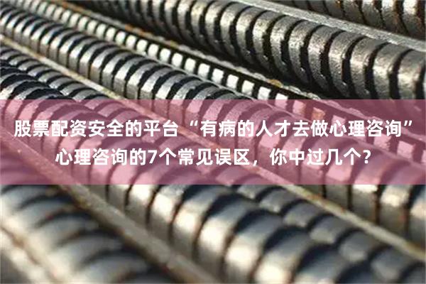 股票配资安全的平台 “有病的人才去做心理咨询”心理咨询的7个常见误区，你中过几个？