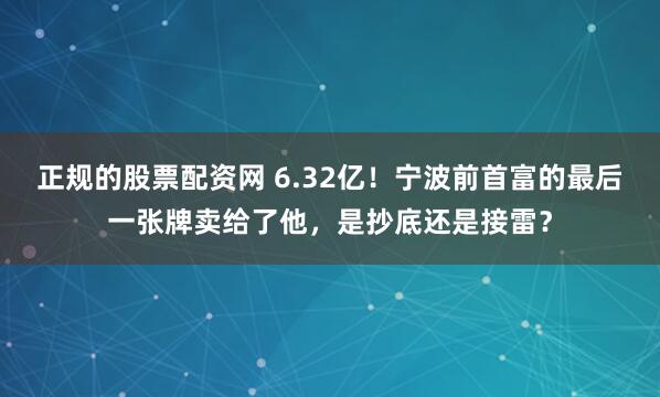 正规的股票配资网 6.32亿！宁波前首富的最后一张牌卖给了他，是抄底还是接雷？