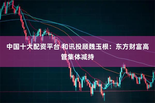 中国十大配资平台 和讯投顾魏玉根：东方财富高管集体减持