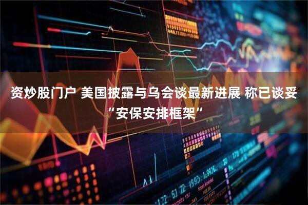 资炒股门户 美国披露与乌会谈最新进展 称已谈妥“安保安排框架”