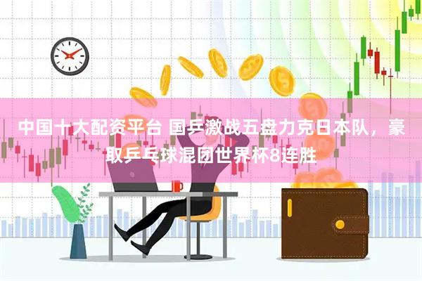 中国十大配资平台 国乒激战五盘力克日本队，豪取乒乓球混团世界杯8连胜