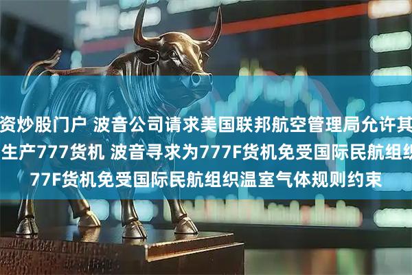 资炒股门户 波音公司请求美国联邦航空管理局允许其在2028年之后继续生产777货机 波音寻求为777F货机免受国际民航组织温室气体规则约束