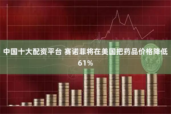 中国十大配资平台 赛诺菲将在美国把药品价格降低61%