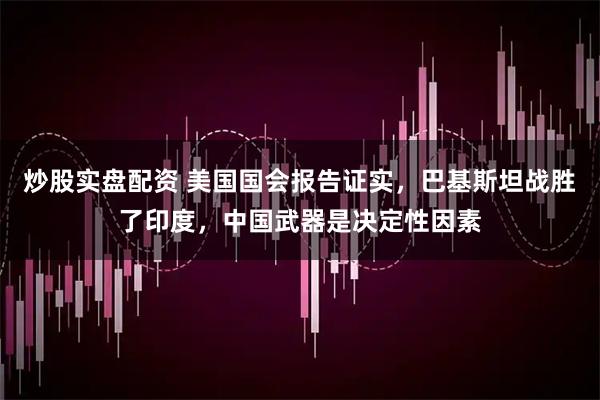炒股实盘配资 美国国会报告证实，巴基斯坦战胜了印度，中国武器是决定性因素