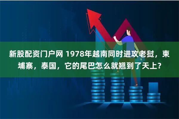 新股配资门户网 1978年越南同时进攻老挝，柬埔寨，泰国，它的尾巴怎么就翘到了天上？