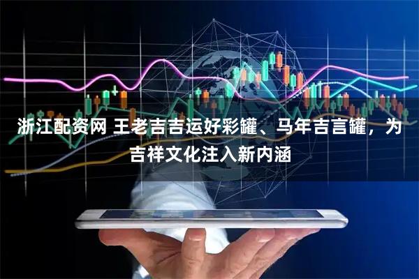 浙江配资网 王老吉吉运好彩罐、马年吉言罐，为吉祥文化注入新内涵