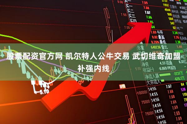 股票配资官方网 凯尔特人公牛交易 武切维奇加盟补强内线