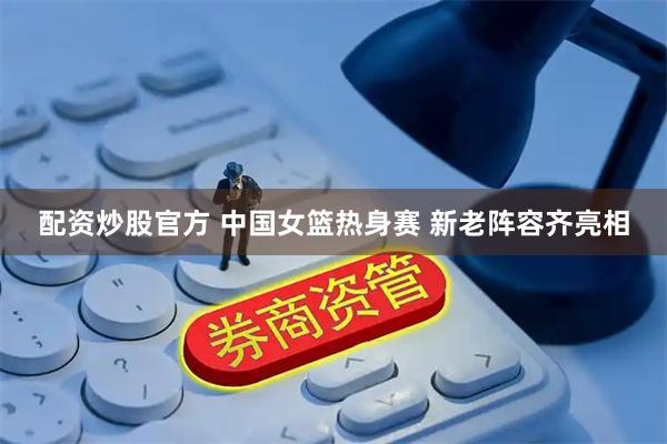 配资炒股官方 中国女篮热身赛 新老阵容齐亮相