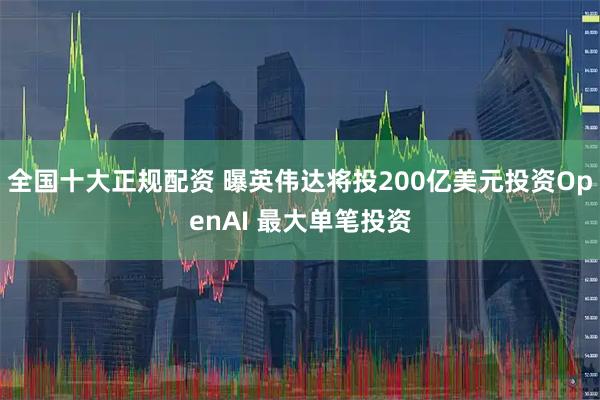 全国十大正规配资 曝英伟达将投200亿美元投资OpenAI 最大单笔投资