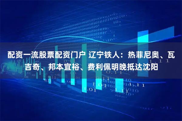 配资一流股票配资门户 辽宁铁人：热菲尼奥、瓦吉奇、邦本宜裕、费利佩明晚抵达沈阳