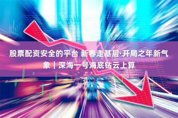 股票配资安全的平台 新春走基层·开局之年新气象｜深海一号海底钻云上算