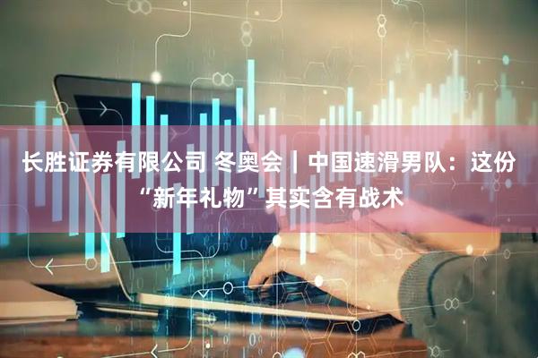 长胜证券有限公司 冬奥会｜中国速滑男队：这份“新年礼物”其实含有战术