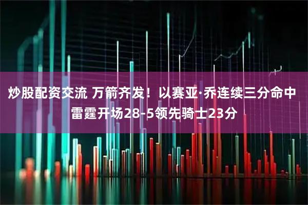 炒股配资交流 万箭齐发！以赛亚·乔连续三分命中 雷霆开场28-5领先骑士23分