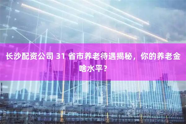 长沙配资公司 31 省市养老待遇揭秘，你的养老金啥水平？