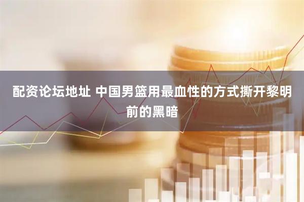 配资论坛地址 中国男篮用最血性的方式撕开黎明前的黑暗